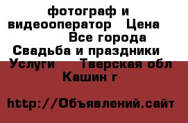 фотограф и  видеооператор › Цена ­ 2 000 - Все города Свадьба и праздники » Услуги   . Тверская обл.,Кашин г.